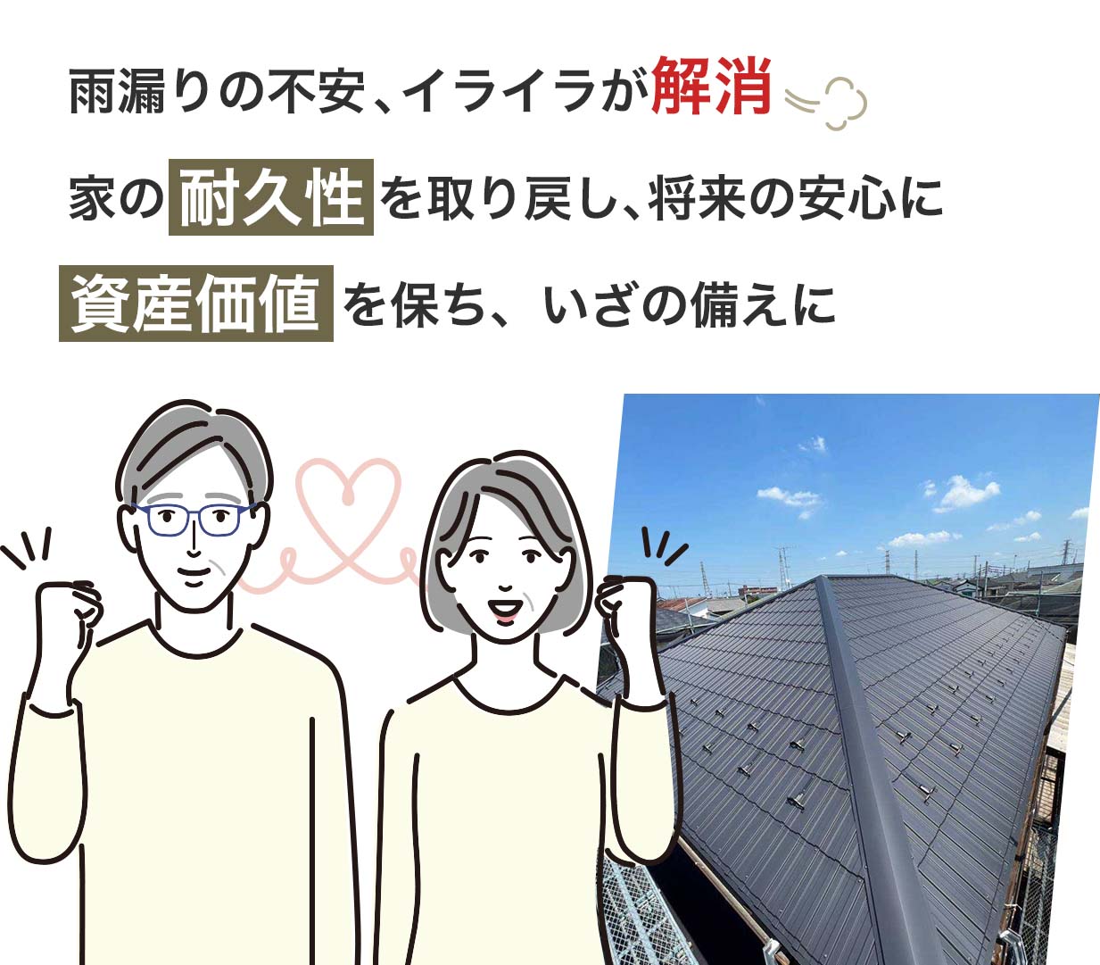 雨漏りの不安  イライラが解消
家の耐久性 を取り戻し、将来の安心に
資産価値 を保ち、いざの備えに